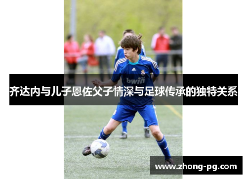 齐达内与儿子恩佐父子情深与足球传承的独特关系