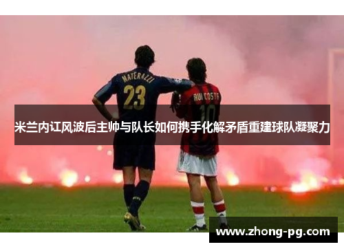 米兰内讧风波后主帅与队长如何携手化解矛盾重建球队凝聚力