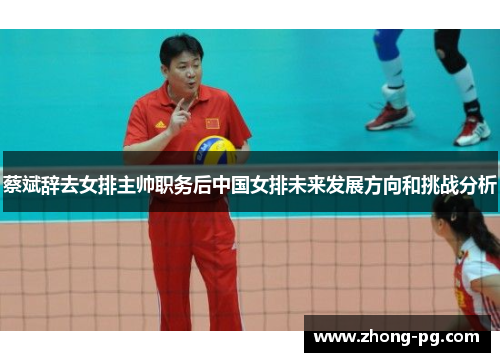 蔡斌辞去女排主帅职务后中国女排未来发展方向和挑战分析
