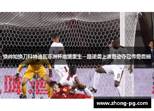 换帅如换刀科特迪瓦非洲杯绝境重生一路逆袭上演奇迹夺冠传奇震撼